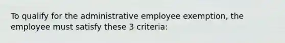 To qualify for the administrative employee exemption, the employee must satisfy these 3 criteria: