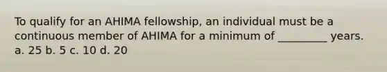 To qualify for an AHIMA fellowship, an individual must be a continuous member of AHIMA for a minimum of _________ years. a. 25 b. 5 c. 10 d. 20