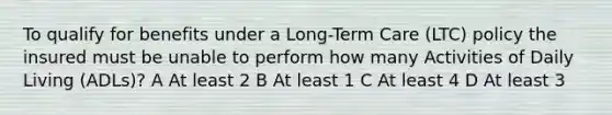 To qualify for benefits under a Long-Term Care (LTC) policy the insured must be unable to perform how many Activities of Daily Living (ADLs)? A At least 2 B At least 1 C At least 4 D At least 3