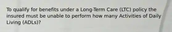 To qualify for benefits under a Long-Term Care (LTC) policy the insured must be unable to perform how many Activities of Daily Living (ADLs)?