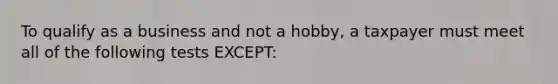 To qualify as a business and not a hobby, a taxpayer must meet all of the following tests EXCEPT: