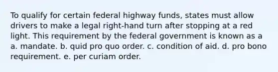 To qualify for certain federal highway funds, states must allow drivers to make a legal right-hand turn after stopping at a red light. This requirement by the federal government is known as a a. mandate. b. quid pro quo order. c. condition of aid. d. pro bono requirement. e. per curiam order.