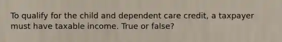 To qualify for the child and dependent care credit, a taxpayer must have taxable income. True or false?