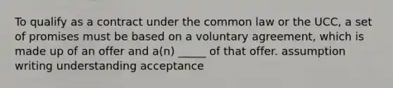 To qualify as a contract under the common law or the UCC, a set of promises must be based on a voluntary agreement, which is made up of an offer and a(n) _____ of that offer. assumption writing understanding acceptance