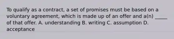 To qualify as a contract, a set of promises must be based on a voluntary agreement, which is made up of an offer and a(n) _____ of that offer. A. understanding B. writing C. assumption D. acceptance