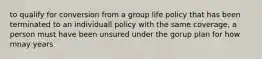 to qualify for conversion from a group life policy that has been terminated to an individuall policy with the same coverage, a person must have been unsured under the gorup plan for how mnay years