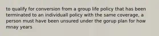 to qualify for conversion from a group life policy that has been terminated to an individuall policy with the same coverage, a person must have been unsured under the gorup plan for how mnay years