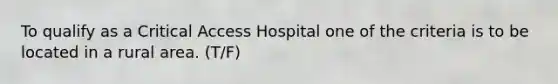 To qualify as a Critical Access Hospital one of the criteria is to be located in a rural area. (T/F)