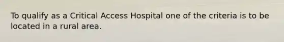 To qualify as a Critical Access Hospital one of the criteria is to be located in a rural area.