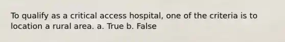 To qualify as a critical access hospital, one of the criteria is to location a rural area. a. True b. False