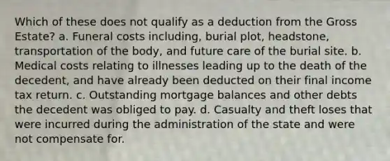 Which of these does not qualify as a deduction from the Gross Estate? a. Funeral costs including, burial plot, headstone, transportation of the body, and future care of the burial site. b. Medical costs relating to illnesses leading up to the death of the decedent, and have already been deducted on their final income tax return. c. Outstanding mortgage balances and other debts the decedent was obliged to pay. d. Casualty and theft loses that were incurred during the administration of the state and were not compensate for.