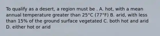 To qualify as a desert, a region must be . A. hot, with a mean annual temperature greater than 25°C (77°F) B. arid, with less than 15% of the ground surface vegetated C. both hot and arid D. either hot or arid