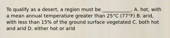 To qualify as a desert, a region must be ____________. A. hot, with a mean annual temperature greater than 25°C (77°F) B. arid, with less than 15% of the ground surface vegetated C. both hot and arid D. either hot or arid