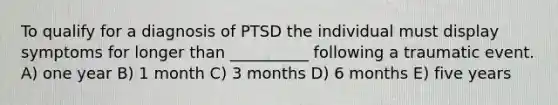 To qualify for a diagnosis of PTSD the individual must display symptoms for longer than __________ following a traumatic event. A) one year B) 1 month C) 3 months D) 6 months E) five years