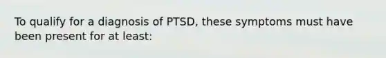 To qualify for a diagnosis of PTSD, these symptoms must have been present for at least: