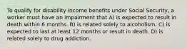 To qualify for disability income benefits under Social Security, a worker must have an impairment that A) is expected to result in death within 6 months. B) is related solely to alcoholism. C) is expected to last at least 12 months or result in death. D) is related solely to drug addiction.