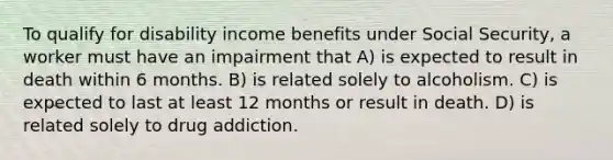 To qualify for disability income benefits under Social Security, a worker must have an impairment that A) is expected to result in death within 6 months. B) is related solely to alcoholism. C) is expected to last at least 12 months or result in death. D) is related solely to drug addiction.