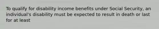 To qualify for disability income benefits under Social Security, an individual's disability must be expected to result in death or last for at least