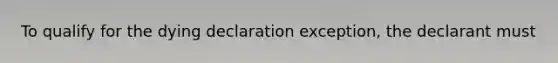 To qualify for the dying declaration exception, the declarant must