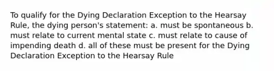 To qualify for the Dying Declaration Exception to the Hearsay Rule, the dying person's statement: a. must be spontaneous b. must relate to current mental state c. must relate to cause of impending death d. all of these must be present for the Dying Declaration Exception to the Hearsay Rule