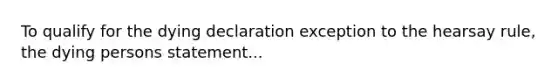 To qualify for the dying declaration exception to the hearsay rule, the dying persons statement...