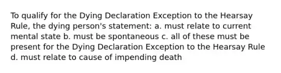 To qualify for the Dying Declaration Exception to the Hearsay Rule, the dying person's statement: a. must relate to current mental state b. must be spontaneous c. all of these must be present for the Dying Declaration Exception to the Hearsay Rule d. must relate to cause of impending death