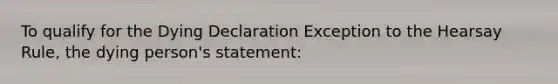 To qualify for the Dying Declaration Exception to the Hearsay Rule, the dying person's statement: