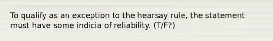 To qualify as an exception to the hearsay rule, the statement must have some indicia of reliability. (T/F?)