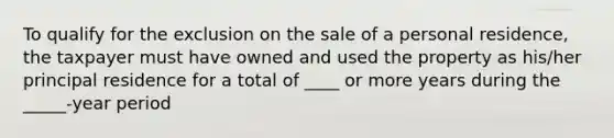 To qualify for the exclusion on the sale of a personal residence, the taxpayer must have owned and used the property as his/her principal residence for a total of ____ or more years during the _____-year period