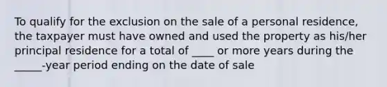 To qualify for the exclusion on the sale of a personal residence, the taxpayer must have owned and used the property as his/her principal residence for a total of ____ or more years during the _____-year period ending on the date of sale