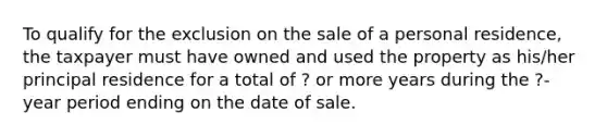 To qualify for the exclusion on the sale of a personal residence, the taxpayer must have owned and used the property as his/her principal residence for a total of ? or more years during the ?-year period ending on the date of sale.