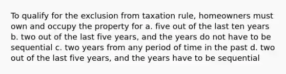 To qualify for the exclusion from taxation rule, homeowners must own and occupy the property for a. five out of the last ten years b. two out of the last five years, and the years do not have to be sequential c. two years from any period of time in the past d. two out of the last five years, and the years have to be sequential