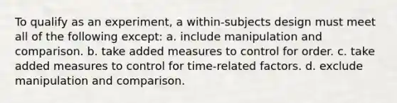 To qualify as an experiment, a within-subjects design must meet all of the following except: a. include manipulation and comparison. b. take added measures to control for order. c. take added measures to control for time-related factors. d. exclude manipulation and comparison.