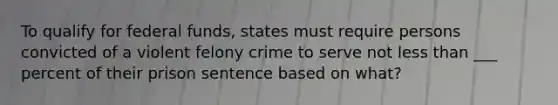 To qualify for federal funds, states must require persons convicted of a violent felony crime to serve not less than ___ percent of their prison sentence based on what?