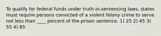 To qualify for federal funds under truth-in-sentencing laws, states must require persons convicted of a violent felony crime to serve not less than ____ percent of the prison sentence. 1) 25 2) 45 3) 55 4) 85