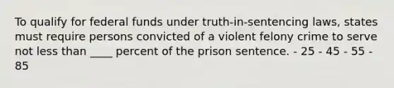 To qualify for federal funds under truth-in-sentencing laws, states must require persons convicted of a violent felony crime to serve not less than ____ percent of the prison sentence. - 25 - 45 - 55 - 85