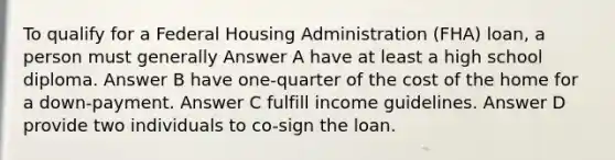 To qualify for a Federal Housing Administration (FHA) loan, a person must generally Answer A have at least a high school diploma. Answer B have one-quarter of the cost of the home for a down-payment. Answer C fulfill income guidelines. Answer D provide two individuals to co-sign the loan.