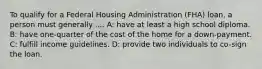 To qualify for a Federal Housing Administration (FHA) loan, a person must generally .... A: have at least a high school diploma. B: have one-quarter of the cost of the home for a down-payment. C: fulfill income guidelines. D: provide two individuals to co-sign the loan.