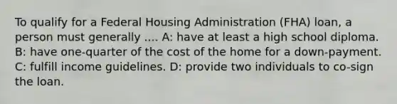 To qualify for a Federal Housing Administration (FHA) loan, a person must generally .... A: have at least a high school diploma. B: have one-quarter of the cost of the home for a down-payment. C: fulfill income guidelines. D: provide two individuals to co-sign the loan.