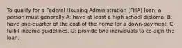 To qualify for a Federal Housing Administration (FHA) loan, a person must generally A: have at least a high school diploma. B: have one-quarter of the cost of the home for a down-payment. C: fulfill income guidelines. D: provide two individuals to co-sign the loan.