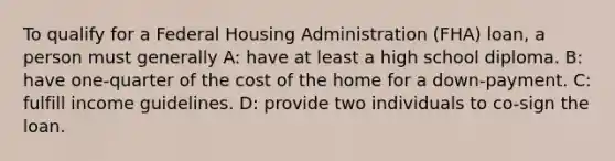 To qualify for a Federal Housing Administration (FHA) loan, a person must generally A: have at least a high school diploma. B: have one-quarter of the cost of the home for a down-payment. C: fulfill income guidelines. D: provide two individuals to co-sign the loan.