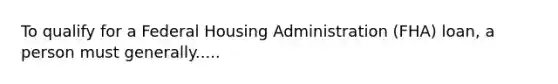 To qualify for a Federal Housing Administration (FHA) loan, a person must generally.....