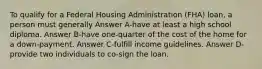 To qualify for a Federal Housing Administration (FHA) loan, a person must generally Answer A-have at least a high school diploma. Answer B-have one-quarter of the cost of the home for a down-payment. Answer C-fulfill income guidelines. Answer D-provide two individuals to co-sign the loan.