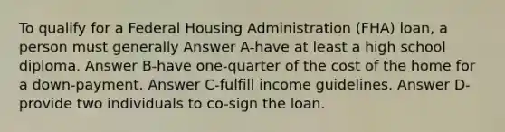 To qualify for a Federal Housing Administration (FHA) loan, a person must generally Answer A-have at least a high school diploma. Answer B-have one-quarter of the cost of the home for a down-payment. Answer C-fulfill income guidelines. Answer D-provide two individuals to co-sign the loan.