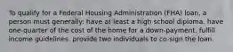 To qualify for a Federal Housing Administration (FHA) loan, a person must generally: have at least a high school diploma. have one-quarter of the cost of the home for a down-payment. fulfill income guidelines. provide two individuals to co-sign the loan.