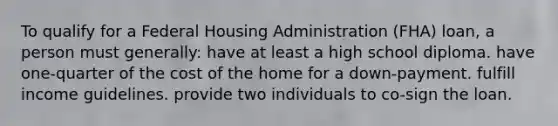 To qualify for a Federal Housing Administration (FHA) loan, a person must generally: have at least a high school diploma. have one-quarter of the cost of the home for a down-payment. fulfill income guidelines. provide two individuals to co-sign the loan.