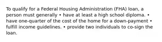 To qualify for a Federal Housing Administration (FHA) loan, a person must generally • have at least a high school diploma. • have one-quarter of the cost of the home for a down-payment • fulfill income guidelines. • provide two individuals to co-sign the loan.