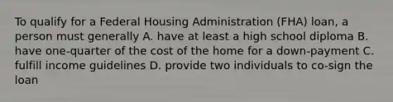 To qualify for a Federal Housing Administration (FHA) loan, a person must generally A. have at least a high school diploma B. have one-quarter of the cost of the home for a down-payment C. fulfill income guidelines D. provide two individuals to co-sign the loan