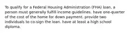 To qualify for a Federal Housing Administration (FHA) loan, a person must generally fulfill income guidelines. have one-quarter of the cost of the home for down payment. provide two individuals to co-sign the loan. have at least a high school diploma.