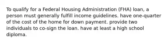 To qualify for a Federal Housing Administration (FHA) loan, a person must generally fulfill income guidelines. have one-quarter of the cost of the home for down payment. provide two individuals to co-sign the loan. have at least a high school diploma.